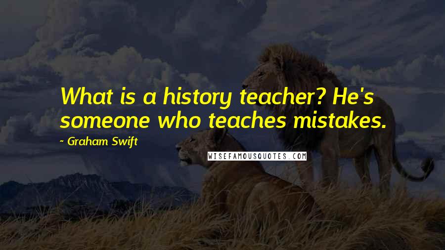 Graham Swift quotes: What is a history teacher? He's someone who teaches mistakes.