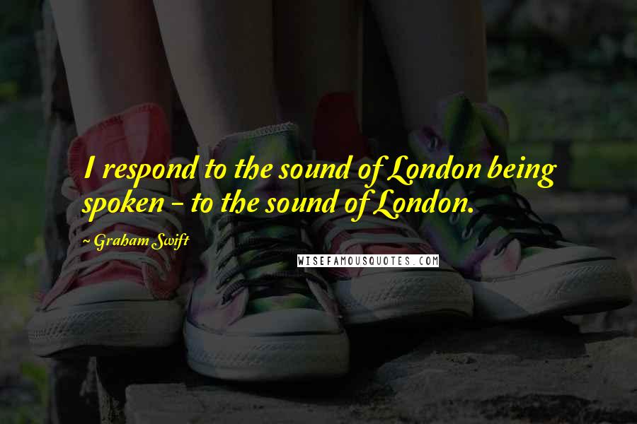 Graham Swift quotes: I respond to the sound of London being spoken - to the sound of London.