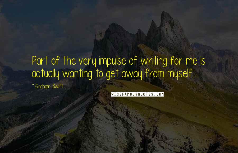 Graham Swift quotes: Part of the very impulse of writing for me is actually wanting to get away from myself.