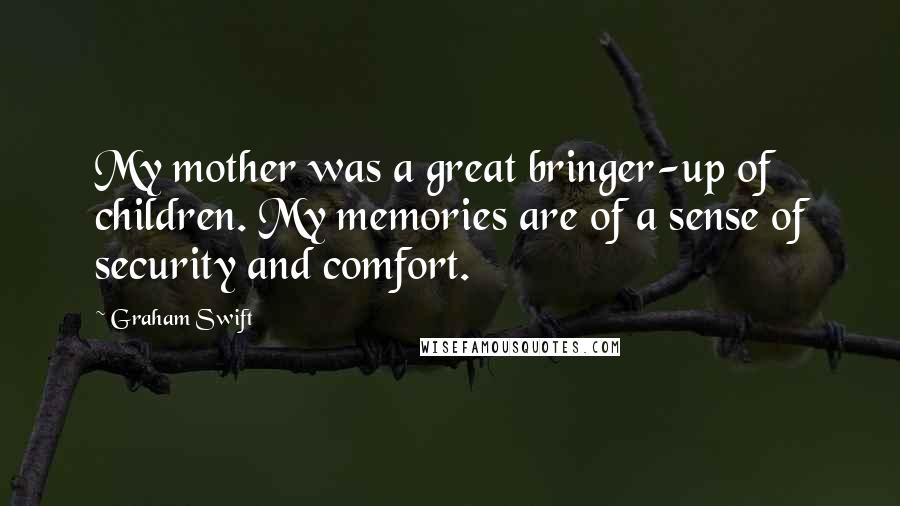 Graham Swift quotes: My mother was a great bringer-up of children. My memories are of a sense of security and comfort.