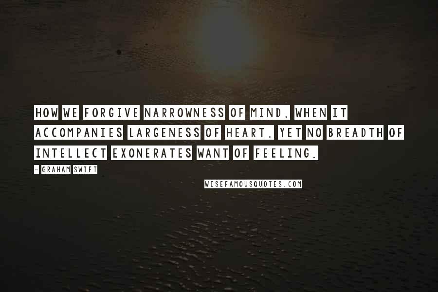 Graham Swift quotes: How we forgive narrowness of mind, when it accompanies largeness of heart. Yet no breadth of intellect exonerates want of feeling.