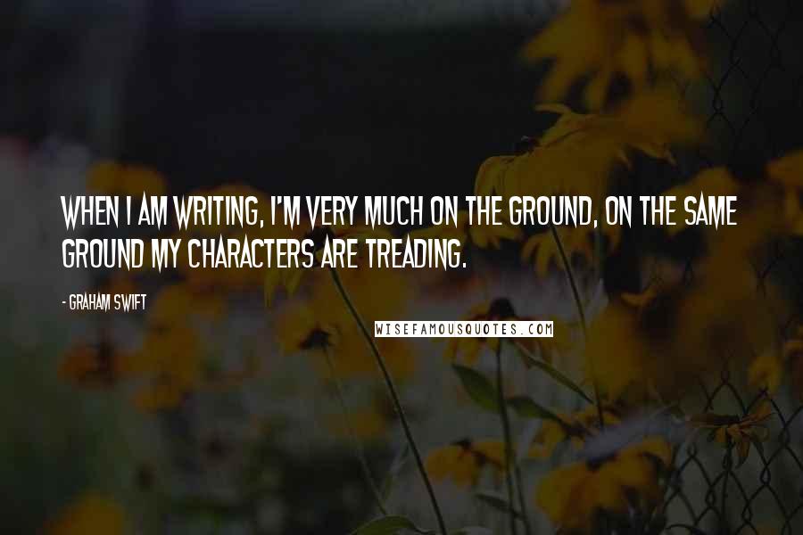 Graham Swift quotes: When I am writing, I'm very much on the ground, on the same ground my characters are treading.