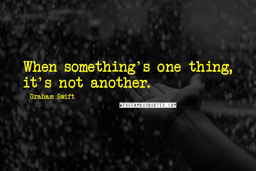 Graham Swift quotes: When something's one thing, it's not another.