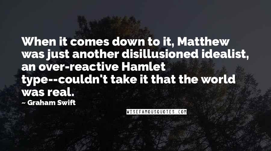 Graham Swift quotes: When it comes down to it, Matthew was just another disillusioned idealist, an over-reactive Hamlet type--couldn't take it that the world was real.