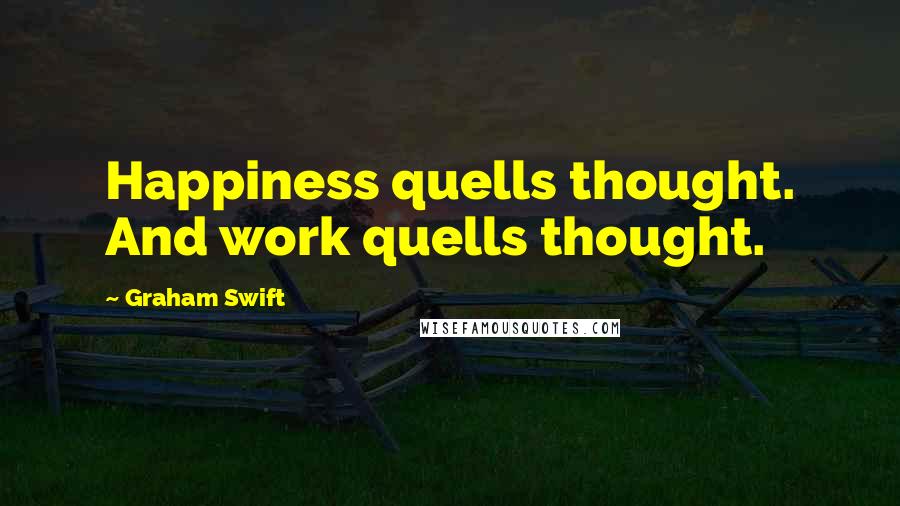 Graham Swift quotes: Happiness quells thought. And work quells thought.