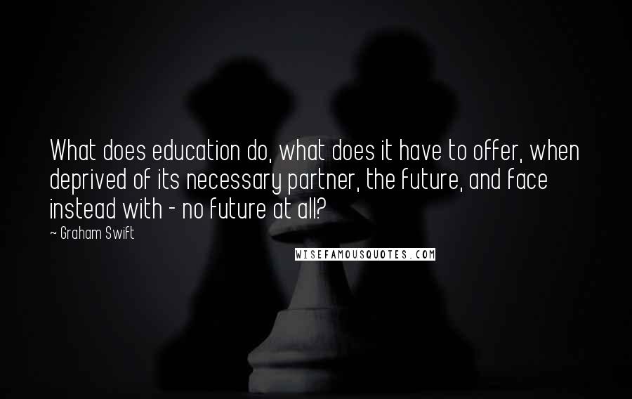 Graham Swift quotes: What does education do, what does it have to offer, when deprived of its necessary partner, the future, and face instead with - no future at all?