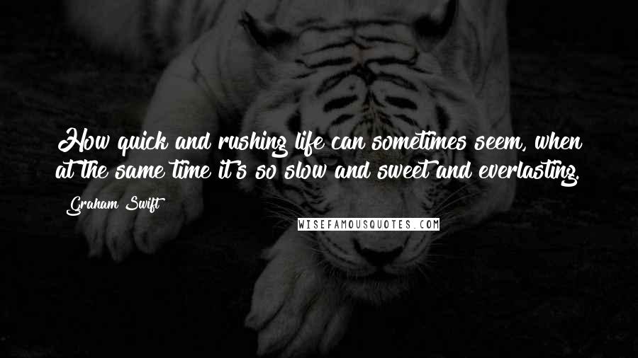 Graham Swift quotes: How quick and rushing life can sometimes seem, when at the same time it's so slow and sweet and everlasting.