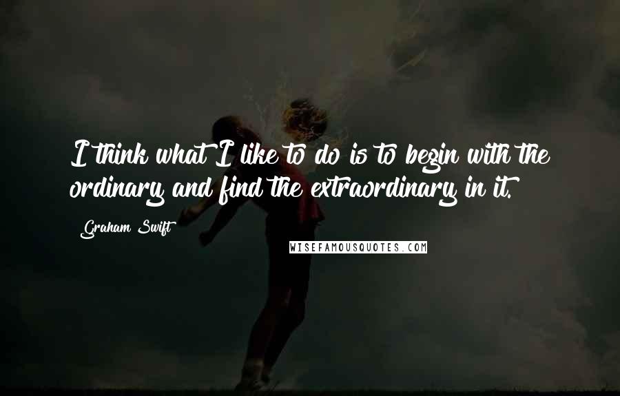 Graham Swift quotes: I think what I like to do is to begin with the ordinary and find the extraordinary in it.