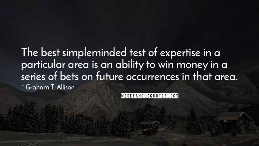 Graham T. Allison quotes: The best simpleminded test of expertise in a particular area is an ability to win money in a series of bets on future occurrences in that area. Graham T. Allison quotes: The best simpleminded test of expertise in a particular area is an ability to win money in a series of bets on future occurrences in that area.