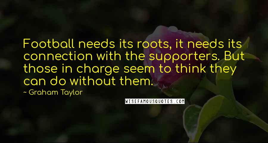 Graham Taylor quotes: Football needs its roots, it needs its connection with the supporters. But those in charge seem to think they can do without them.