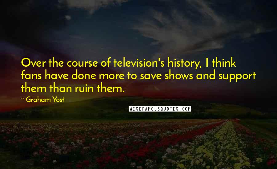Graham Yost quotes: Over the course of television's history, I think fans have done more to save shows and support them than ruin them. Graham Yost quotes: Over the course of television's history, I think fans have done more to save shows and support them than ruin them.