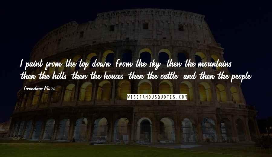 Grandma Moses quotes: I paint from the top down. From the sky, then the mountains, then the hills, then the houses, then the cattle, and then the people.
