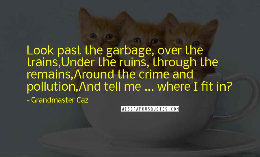 Grandmaster Caz quotes: Look past the garbage, over the trains,Under the ruins, through the remains,Around the crime and pollution,And tell me ... where I fit in? Grandmaster Caz quotes: Look past the garbage, over the trains,Under the ruins, through the remains,Around the crime and pollution,And tell me ... where I fit in?