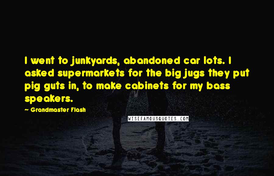 Grandmaster Flash quotes: I went to junkyards, abandoned car lots. I asked supermarkets for the big jugs they put pig guts in, to make cabinets for my bass speakers.