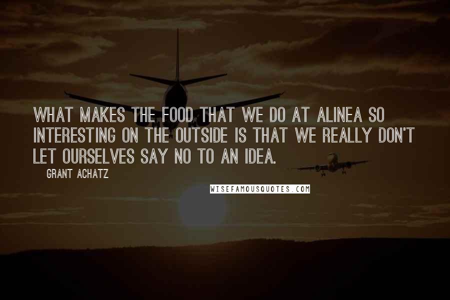 Grant Achatz quotes: What makes the food that we do at Alinea so interesting on the outside is that we really don't let ourselves say no to an idea.
