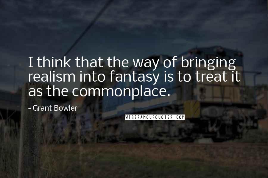 Grant Bowler quotes: I think that the way of bringing realism into fantasy is to treat it as the commonplace. Grant Bowler quotes: I think that the way of bringing realism into fantasy is to treat it as the commonplace.