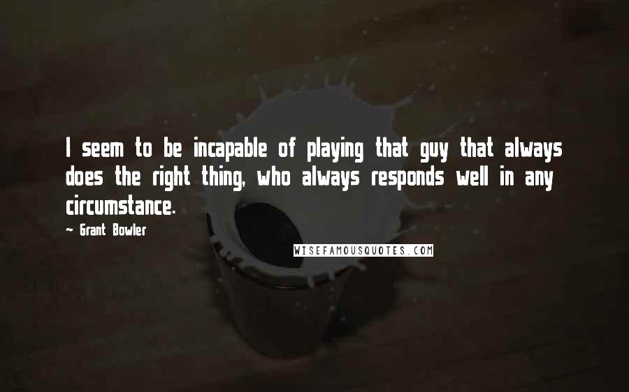 Grant Bowler quotes: I seem to be incapable of playing that guy that always does the right thing, who always responds well in any circumstance. Grant Bowler quotes: I seem to be incapable of playing that guy that always does the right thing, who always responds well in any circumstance.