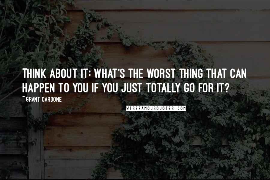 Grant Cardone quotes: Think about it: What's the worst thing that can happen to you if you just totally go for it?