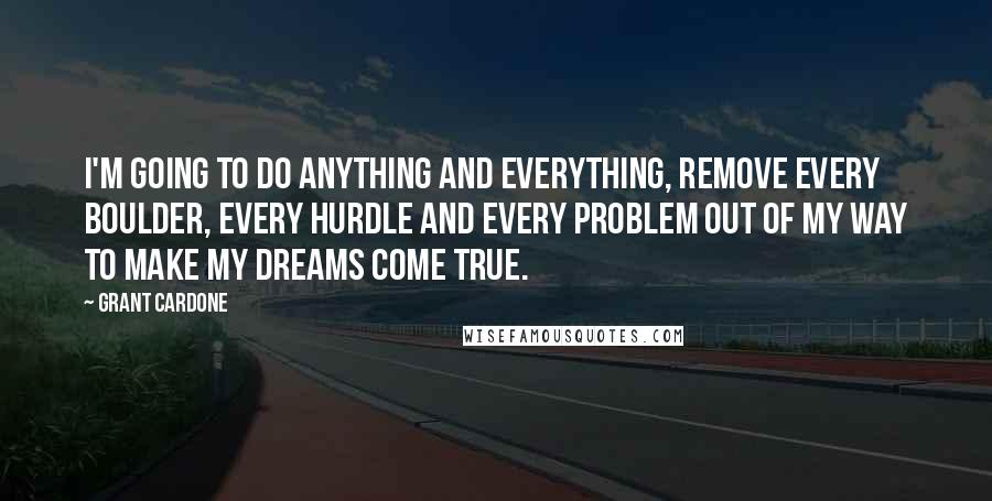 Grant Cardone quotes: I'm going to do anything and everything, remove every boulder, every hurdle and every problem out of my way to make my dreams come true.