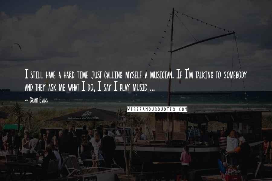 Grant Evans quotes: I still have a hard time just calling myself a musician. If I'm talking to somebody and they ask me what I do, I say I play music ... Grant Evans quotes: I still have a hard time just calling myself a musician. If I'm talking to somebody and they ask me what I do, I say I play music ...