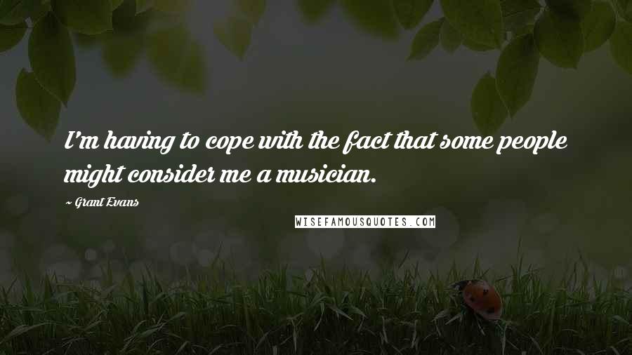 Grant Evans quotes: I'm having to cope with the fact that some people might consider me a musician.