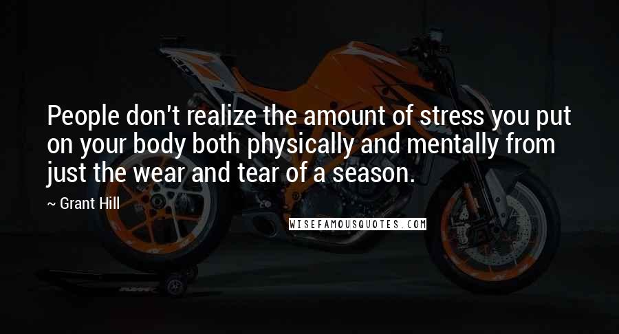 Grant Hill quotes: People don't realize the amount of stress you put on your body both physically and mentally from just the wear and tear of a season. Grant Hill quotes: People don't realize the amount of stress you put on your body both physically and mentally from just the wear and tear of a season.