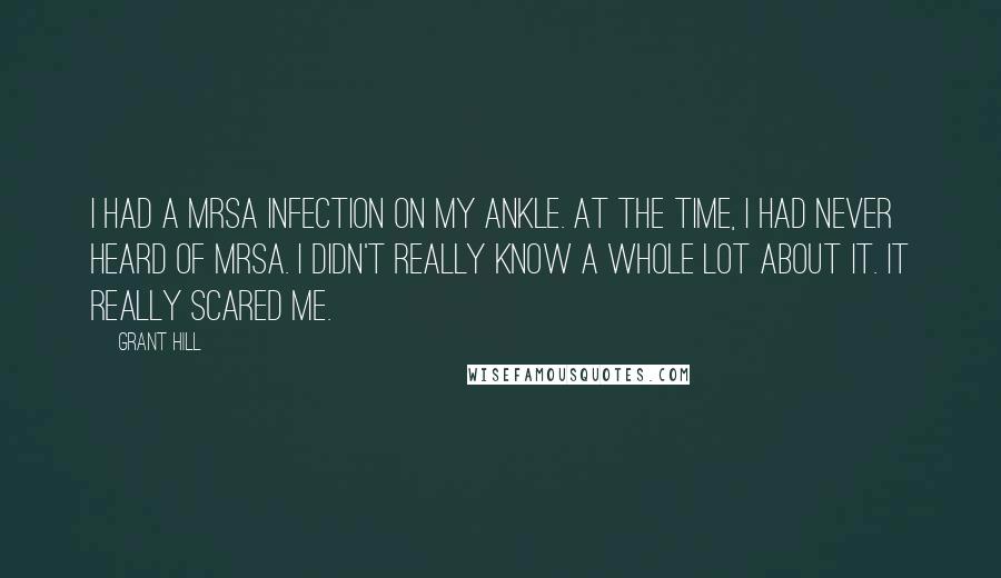 Grant Hill quotes: I had a MRSA infection on my ankle. At the time, I had never heard of MRSA. I didn't really know a whole lot about it. It really scared me. Grant Hill quotes: I had a MRSA infection on my ankle. At the time, I had never heard of MRSA. I didn't really know a whole lot about it. It really scared me.