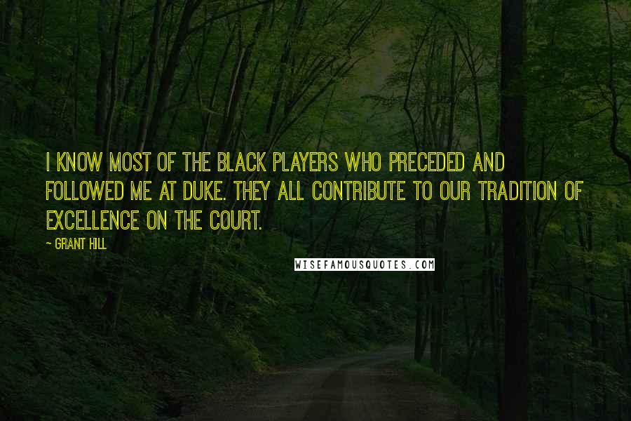 Grant Hill quotes: I know most of the black players who preceded and followed me at Duke. They all contribute to our tradition of excellence on the court. Grant Hill quotes: I know most of the black players who preceded and followed me at Duke. They all contribute to our tradition of excellence on the court.