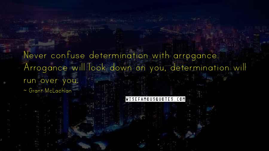 Grant McLachlan quotes: Never confuse determination with arrogance. Arrogance will look down on you, determination will run over you.