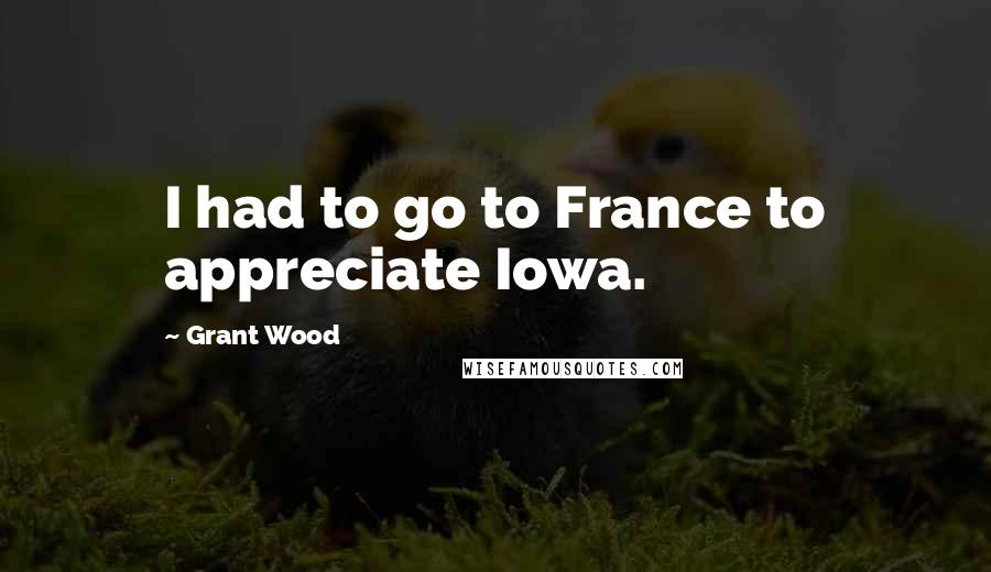 Grant Wood quotes: I had to go to France to appreciate Iowa.