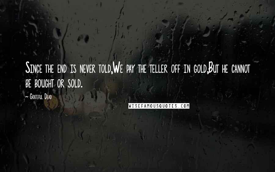 Grateful Dead quotes: Since the end is never told,We pay the teller off in gold,But he cannot be bought or sold.