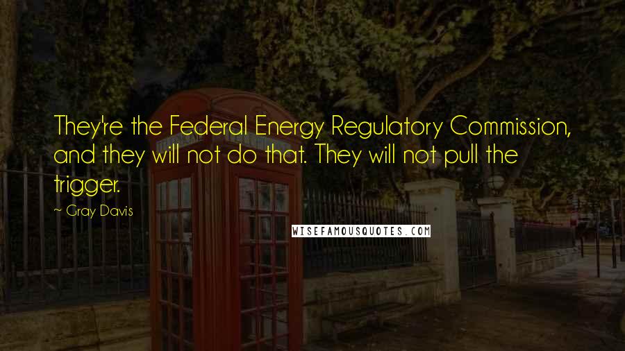 Gray Davis quotes: They're the Federal Energy Regulatory Commission, and they will not do that. They will not pull the trigger.