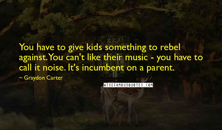 Graydon Carter quotes: You have to give kids something to rebel against. You can't like their music - you have to call it noise. It's incumbent on a parent.