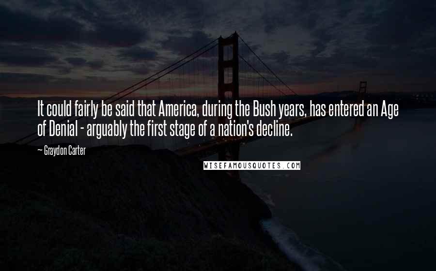 Graydon Carter quotes: It could fairly be said that America, during the Bush years, has entered an Age of Denial - arguably the first stage of a nation's decline.