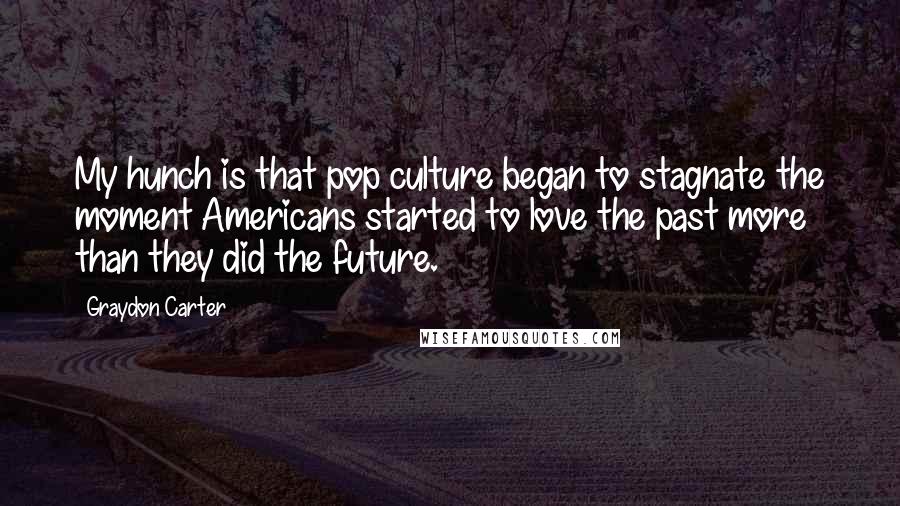 Graydon Carter quotes: My hunch is that pop culture began to stagnate the moment Americans started to love the past more than they did the future.