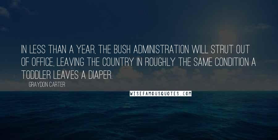 Graydon Carter quotes: In less than a year, the Bush administration will strut out of office, leaving the country in roughly the same condition a toddler leaves a diaper.