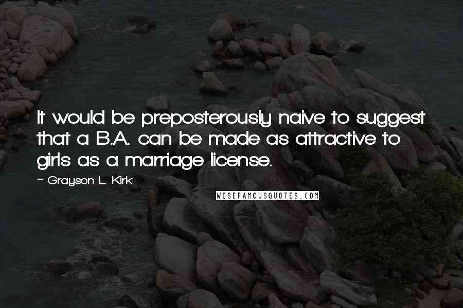 Grayson L. Kirk quotes: It would be preposterously naive to suggest that a B.A. can be made as attractive to girls as a marriage license.
