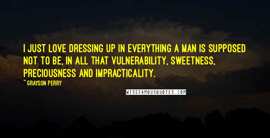 Grayson Perry quotes: I just love dressing up in everything a man is supposed not to be, in all that vulnerability, sweetness, preciousness and impracticality. Grayson Perry quotes: I just love dressing up in everything a man is supposed not to be, in all that vulnerability, sweetness, preciousness and impracticality.