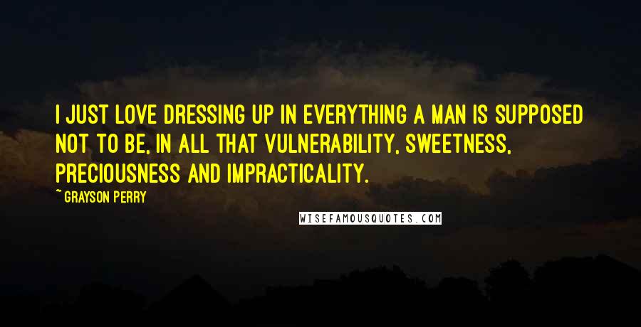 Grayson Perry quotes: I just love dressing up in everything a man is supposed not to be, in all that vulnerability, sweetness, preciousness and impracticality.