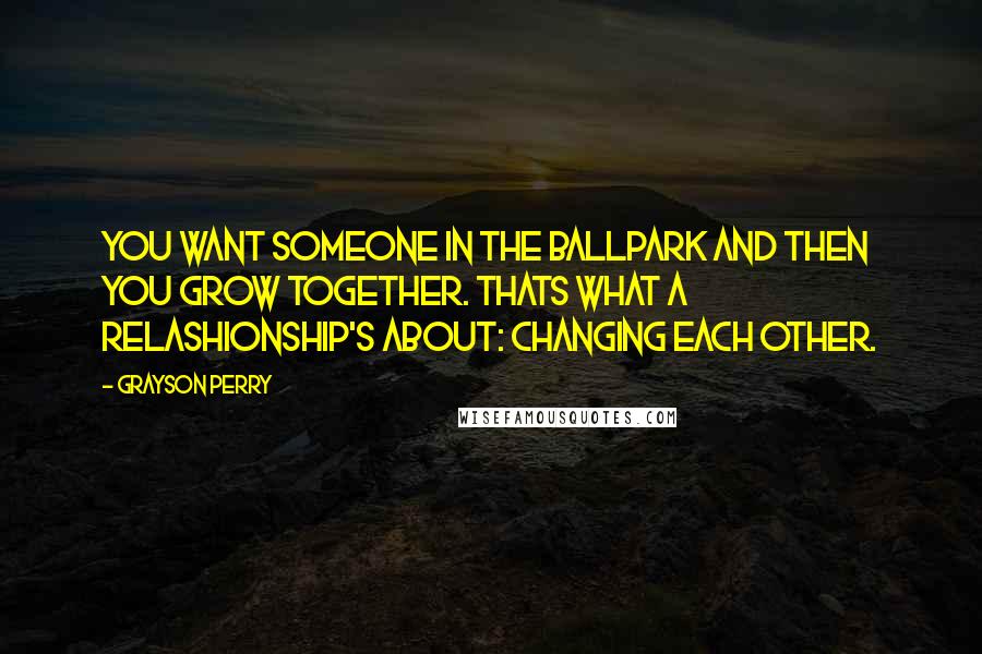 Grayson Perry quotes: You want someone in the ballpark and then you grow together. Thats what a relashionship's about: changing each other.