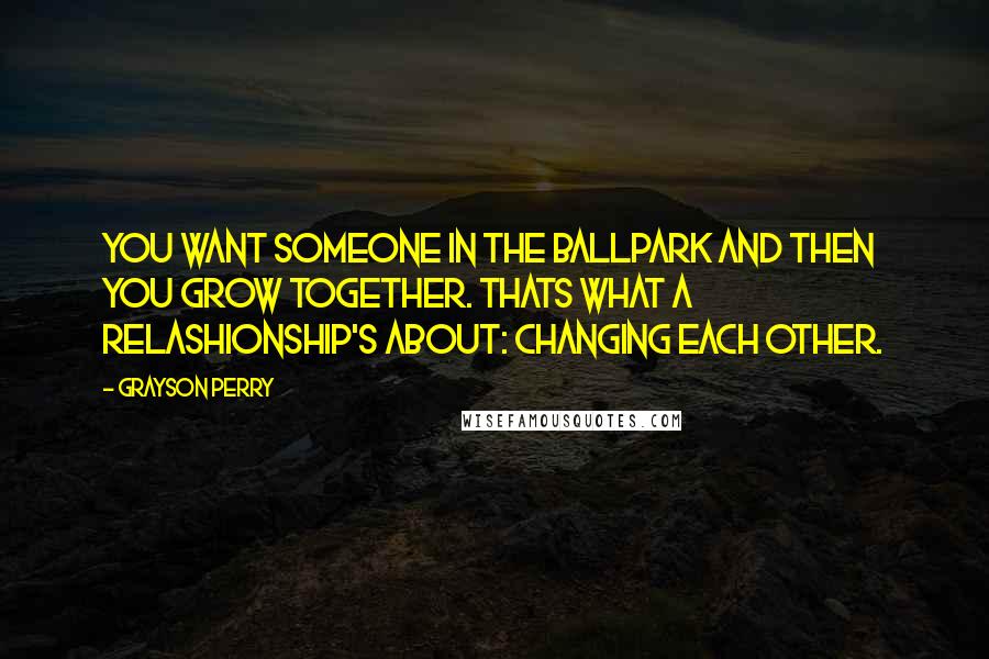 Grayson Perry quotes: You want someone in the ballpark and then you grow together. Thats what a relashionship's about: changing each other. Grayson Perry quotes: You want someone in the ballpark and then you grow together. Thats what a relashionship's about: changing each other.