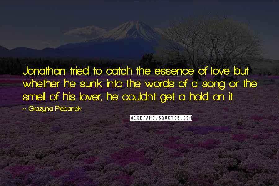 Grazyna Plebanek quotes: Jonathan tried to catch the essence of love but whether he sunk into the words of a song or the smell of his lover, he couldn't get a hold on Grazyna Plebanek quotes: Jonathan tried to catch the essence of love but whether he sunk into the words of a song or the smell of his lover, he couldn't get a hold on