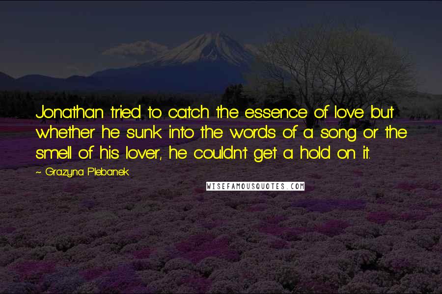 Grazyna Plebanek quotes: Jonathan tried to catch the essence of love but whether he sunk into the words of a song or the smell of his lover, he couldn't get a hold on