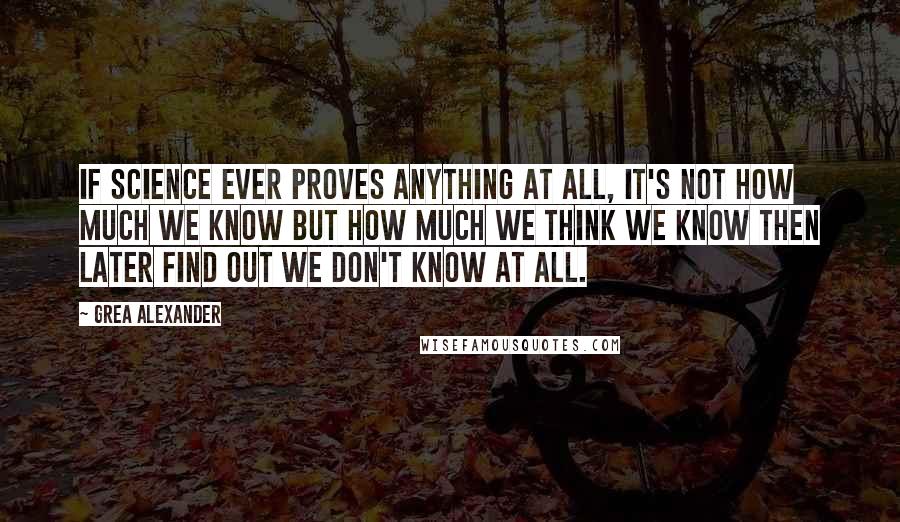 Grea Alexander quotes: If science ever proves anything at all, it's not how much we know but how much we THINK we know then later find out we don't know at all.