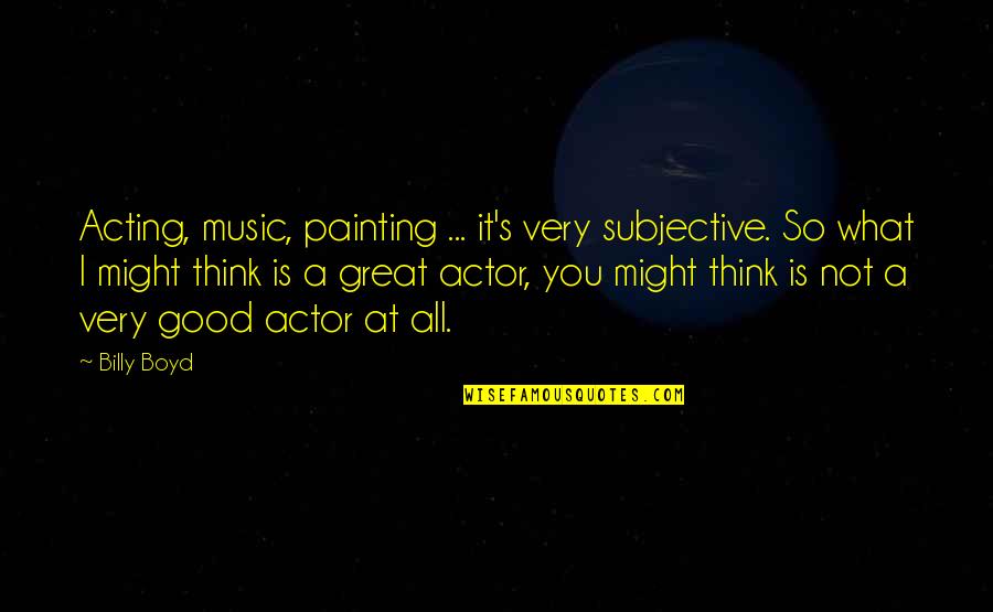 Great Actor Quotes By Billy Boyd: Acting, music, painting ... it's very subjective. So