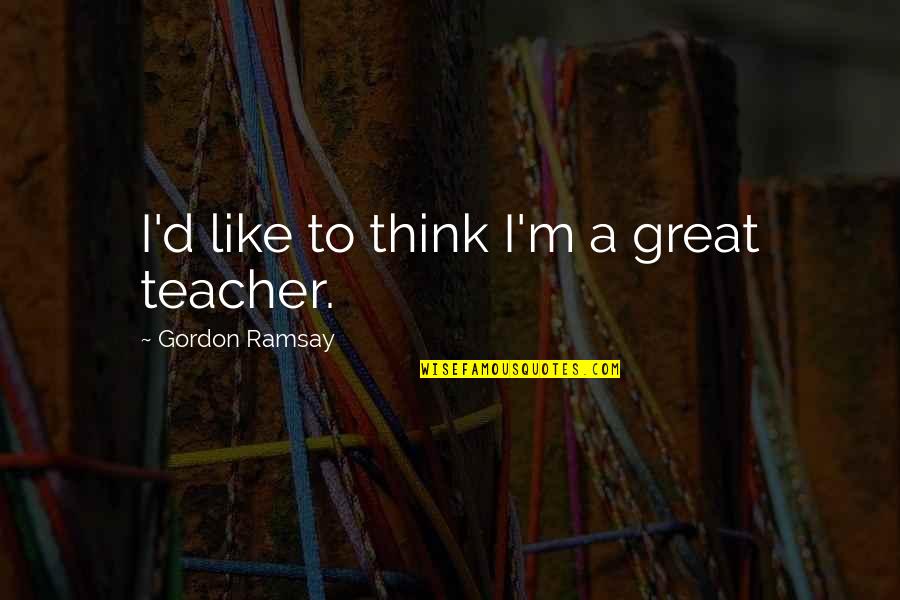 Great Teacher Quotes By Gordon Ramsay: I'd like to think I'm a great teacher.