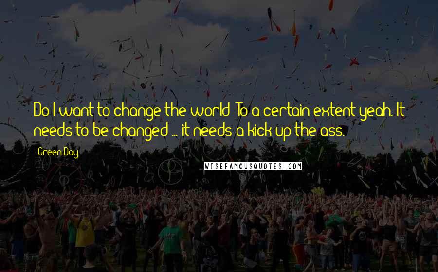 Green Day quotes: Do I want to change the world? To a certain extent yeah. It needs to be changed ... it needs a kick up the ass.