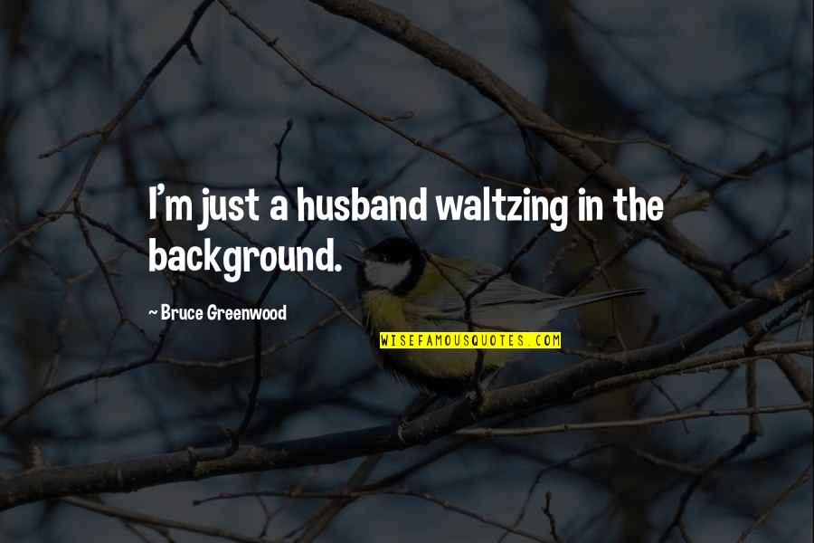 Greenwood Quotes By Bruce Greenwood: I'm just a husband waltzing in the background. Greenwood Quotes By Bruce Greenwood: I'm just a husband waltzing in the background.