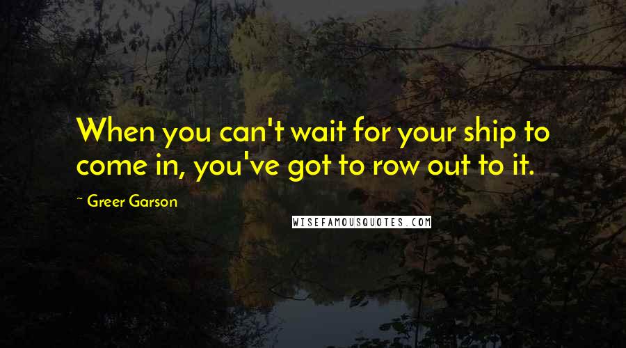 Greer Garson quotes: When you can't wait for your ship to come in, you've got to row out to it.