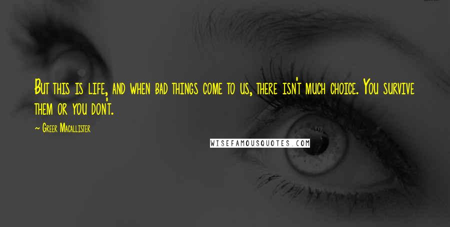 Greer Macallister quotes: But this is life, and when bad things come to us, there isn't much choice. You survive them or you don't. Greer Macallister quotes: But this is life, and when bad things come to us, there isn't much choice. You survive them or you don't.